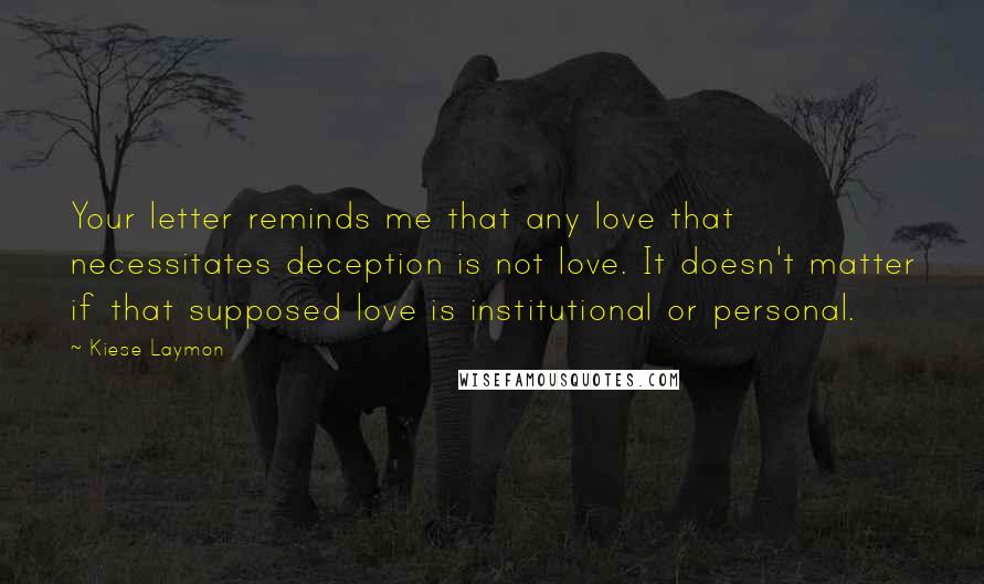 Kiese Laymon Quotes: Your letter reminds me that any love that necessitates deception is not love. It doesn't matter if that supposed love is institutional or personal.