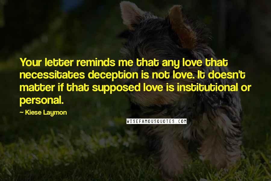 Kiese Laymon Quotes: Your letter reminds me that any love that necessitates deception is not love. It doesn't matter if that supposed love is institutional or personal.