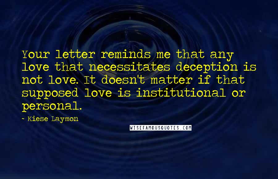 Kiese Laymon Quotes: Your letter reminds me that any love that necessitates deception is not love. It doesn't matter if that supposed love is institutional or personal.