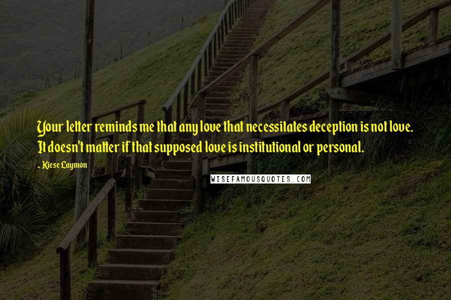 Kiese Laymon Quotes: Your letter reminds me that any love that necessitates deception is not love. It doesn't matter if that supposed love is institutional or personal.