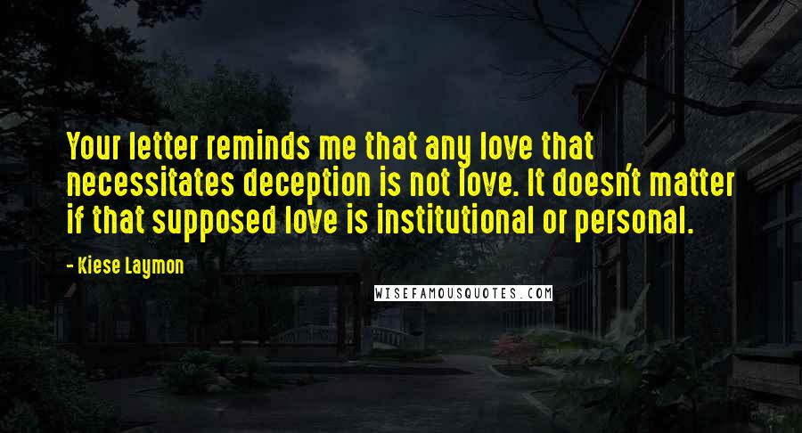 Kiese Laymon Quotes: Your letter reminds me that any love that necessitates deception is not love. It doesn't matter if that supposed love is institutional or personal.