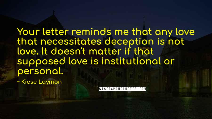 Kiese Laymon Quotes: Your letter reminds me that any love that necessitates deception is not love. It doesn't matter if that supposed love is institutional or personal.