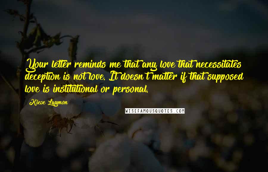 Kiese Laymon Quotes: Your letter reminds me that any love that necessitates deception is not love. It doesn't matter if that supposed love is institutional or personal.