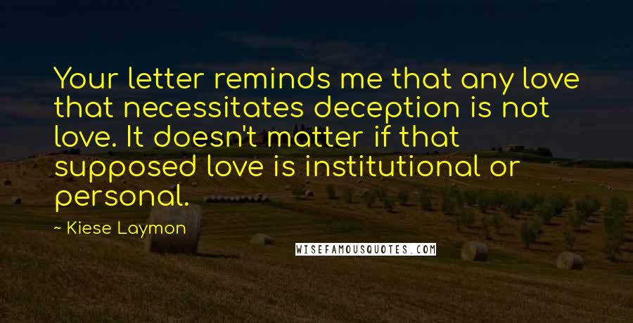 Kiese Laymon Quotes: Your letter reminds me that any love that necessitates deception is not love. It doesn't matter if that supposed love is institutional or personal.