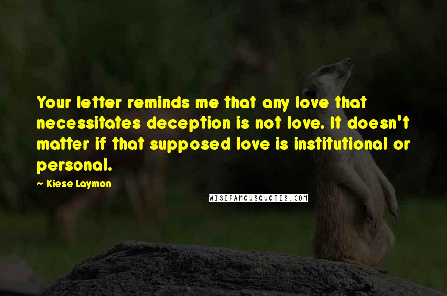 Kiese Laymon Quotes: Your letter reminds me that any love that necessitates deception is not love. It doesn't matter if that supposed love is institutional or personal.