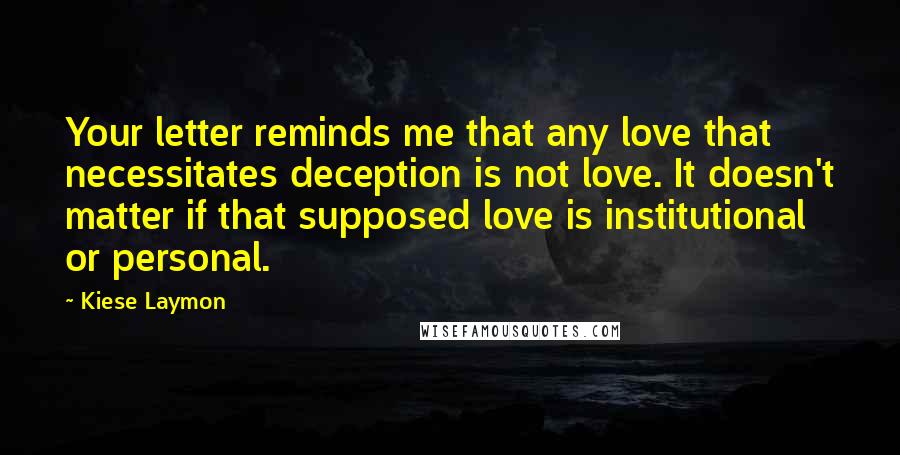 Kiese Laymon Quotes: Your letter reminds me that any love that necessitates deception is not love. It doesn't matter if that supposed love is institutional or personal.