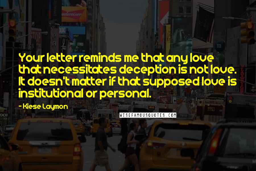 Kiese Laymon Quotes: Your letter reminds me that any love that necessitates deception is not love. It doesn't matter if that supposed love is institutional or personal.