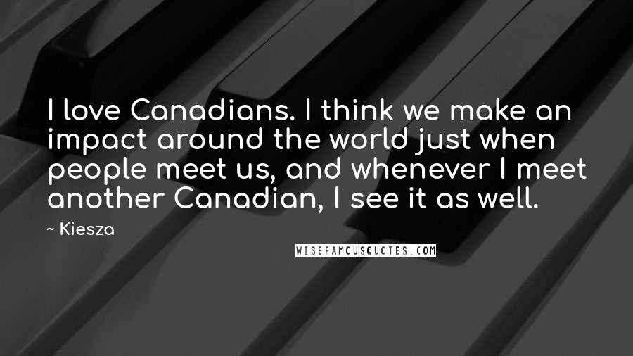 Kiesza Quotes: I love Canadians. I think we make an impact around the world just when people meet us, and whenever I meet another Canadian, I see it as well.