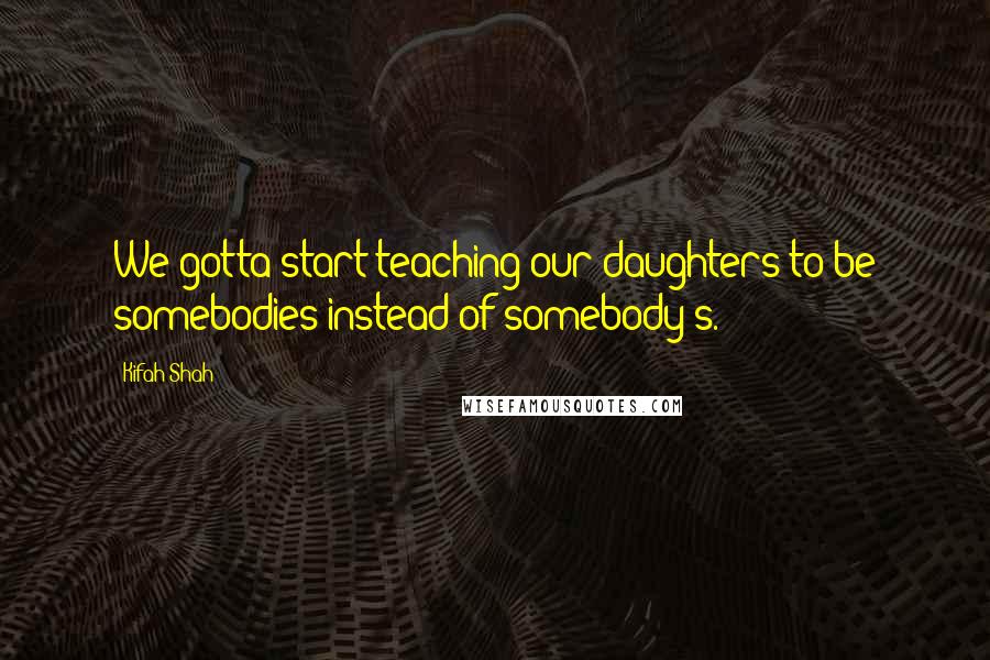 Kifah Shah Quotes: We gotta start teaching our daughters to be somebodies instead of somebody's.