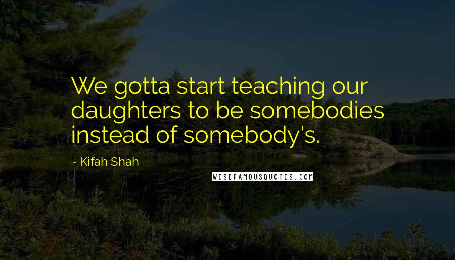 Kifah Shah Quotes: We gotta start teaching our daughters to be somebodies instead of somebody's.