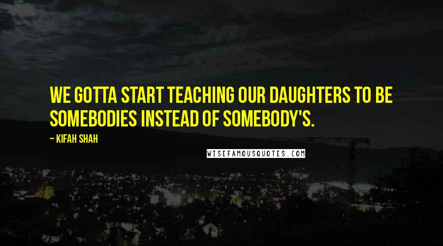 Kifah Shah Quotes: We gotta start teaching our daughters to be somebodies instead of somebody's.