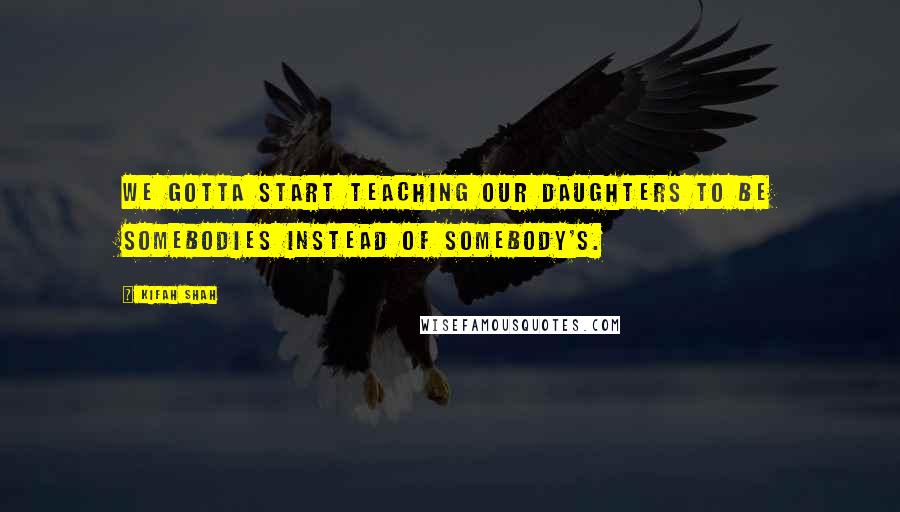 Kifah Shah Quotes: We gotta start teaching our daughters to be somebodies instead of somebody's.