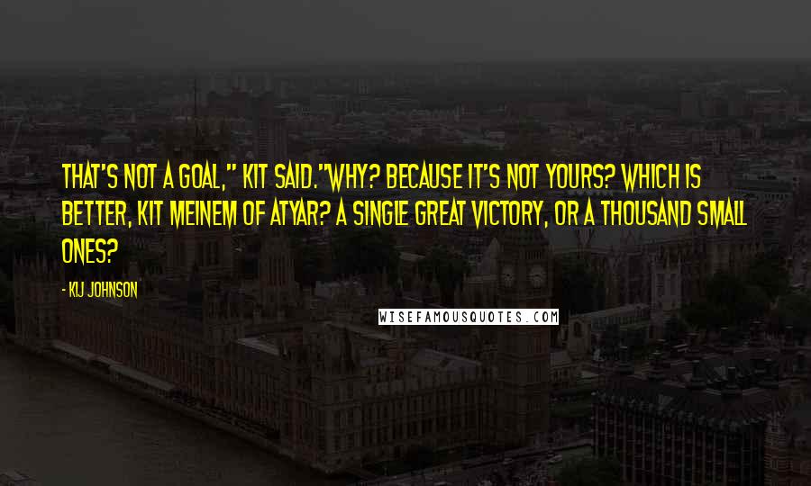 Kij Johnson Quotes: That's not a goal," Kit said."Why? Because it's not yours? Which is better, Kit Meinem of Atyar? A single great victory, or a thousand small ones?