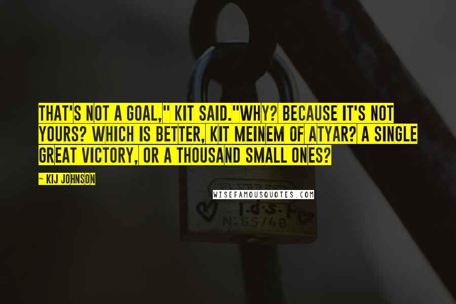 Kij Johnson Quotes: That's not a goal," Kit said."Why? Because it's not yours? Which is better, Kit Meinem of Atyar? A single great victory, or a thousand small ones?