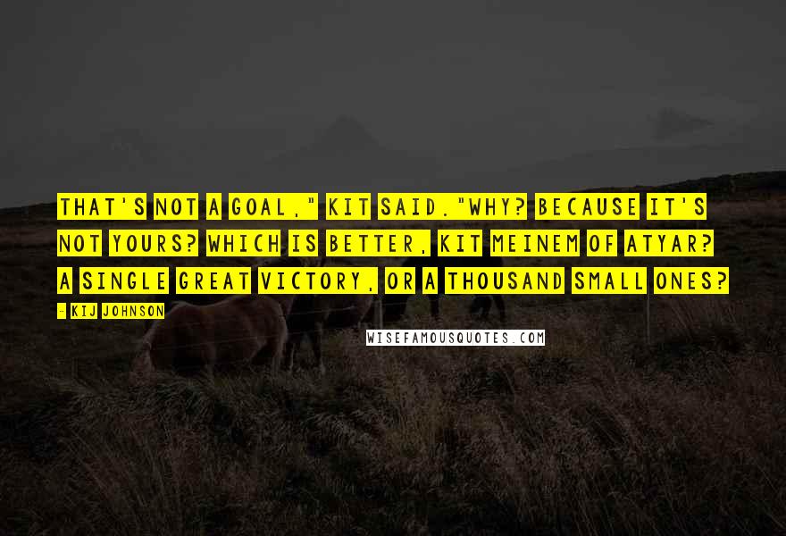 Kij Johnson Quotes: That's not a goal," Kit said."Why? Because it's not yours? Which is better, Kit Meinem of Atyar? A single great victory, or a thousand small ones?