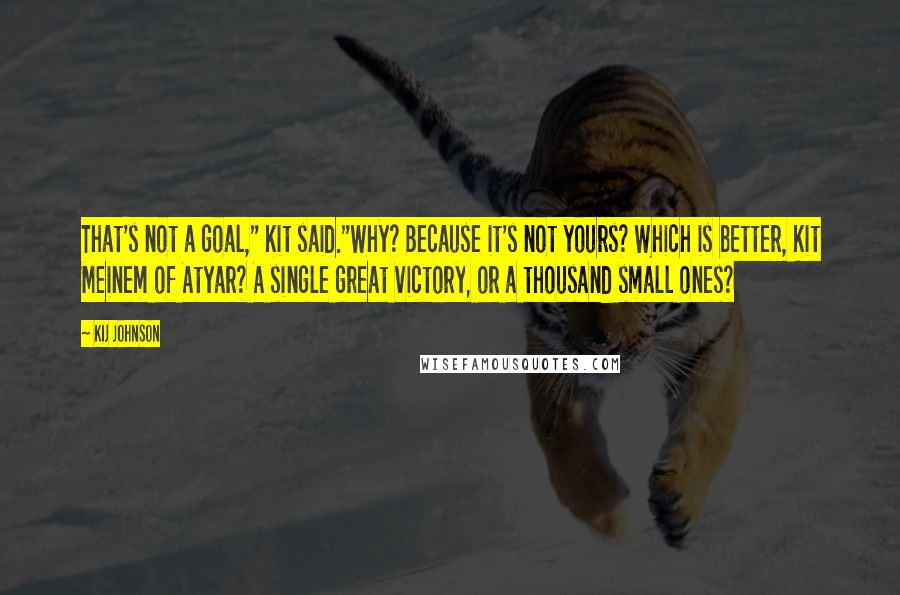 Kij Johnson Quotes: That's not a goal," Kit said."Why? Because it's not yours? Which is better, Kit Meinem of Atyar? A single great victory, or a thousand small ones?