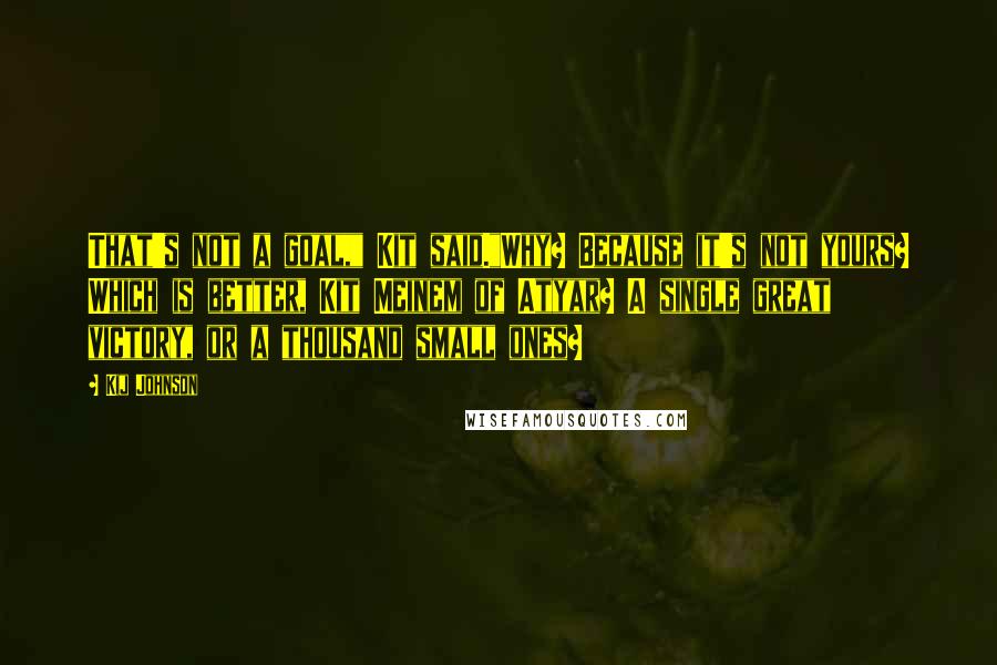 Kij Johnson Quotes: That's not a goal," Kit said."Why? Because it's not yours? Which is better, Kit Meinem of Atyar? A single great victory, or a thousand small ones?