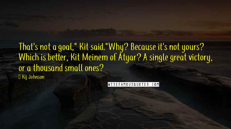 Kij Johnson Quotes: That's not a goal," Kit said."Why? Because it's not yours? Which is better, Kit Meinem of Atyar? A single great victory, or a thousand small ones?