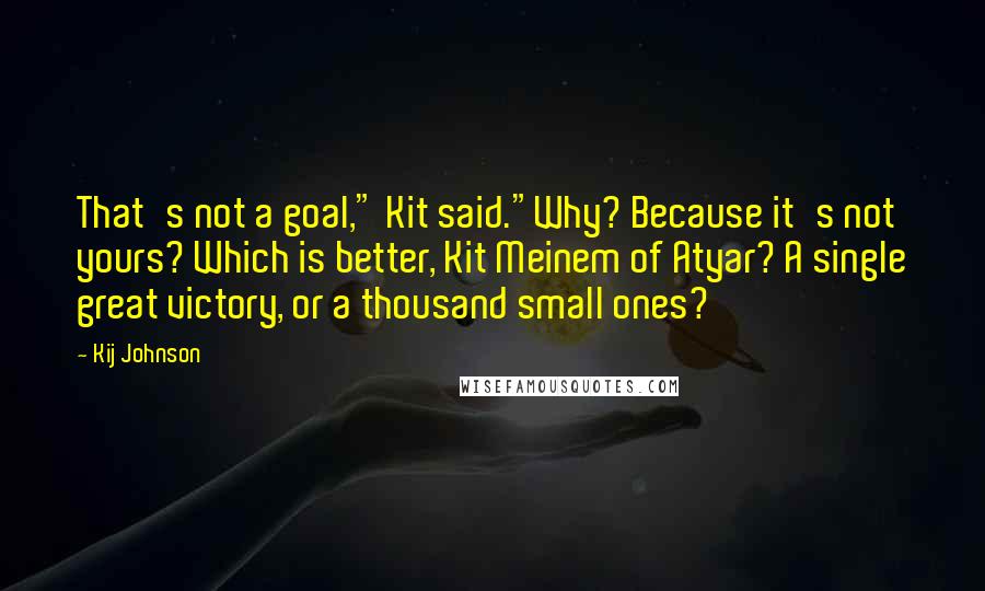 Kij Johnson Quotes: That's not a goal," Kit said."Why? Because it's not yours? Which is better, Kit Meinem of Atyar? A single great victory, or a thousand small ones?