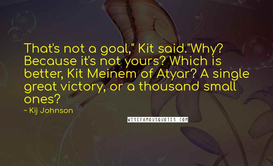 Kij Johnson Quotes: That's not a goal," Kit said."Why? Because it's not yours? Which is better, Kit Meinem of Atyar? A single great victory, or a thousand small ones?