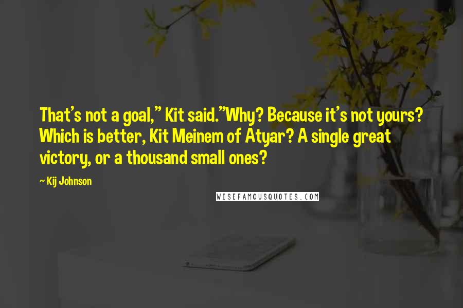 Kij Johnson Quotes: That's not a goal," Kit said."Why? Because it's not yours? Which is better, Kit Meinem of Atyar? A single great victory, or a thousand small ones?