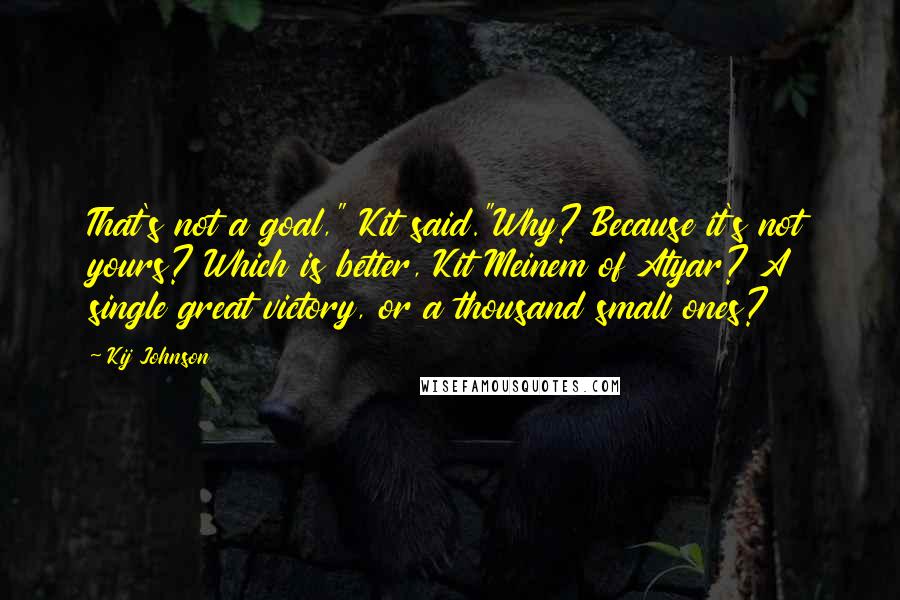 Kij Johnson Quotes: That's not a goal," Kit said."Why? Because it's not yours? Which is better, Kit Meinem of Atyar? A single great victory, or a thousand small ones?