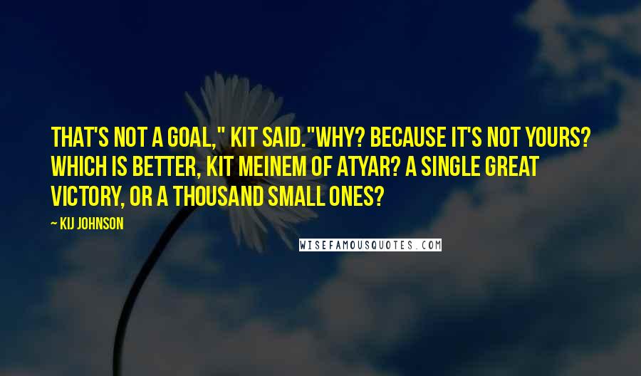 Kij Johnson Quotes: That's not a goal," Kit said."Why? Because it's not yours? Which is better, Kit Meinem of Atyar? A single great victory, or a thousand small ones?