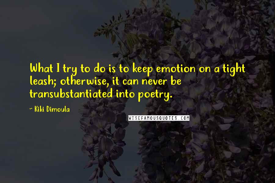 Kiki Dimoula Quotes: What I try to do is to keep emotion on a tight leash; otherwise, it can never be transubstantiated into poetry.