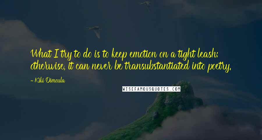 Kiki Dimoula Quotes: What I try to do is to keep emotion on a tight leash; otherwise, it can never be transubstantiated into poetry.