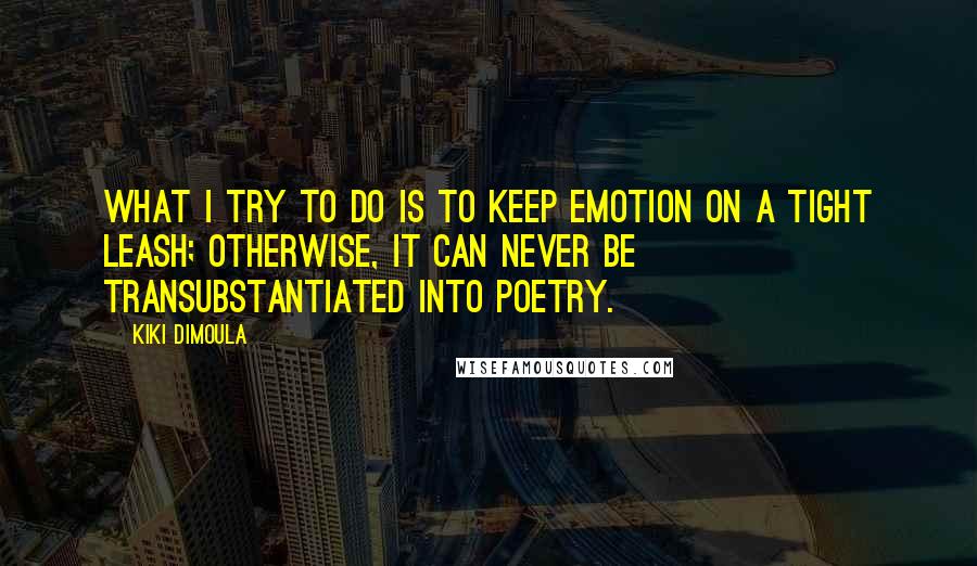 Kiki Dimoula Quotes: What I try to do is to keep emotion on a tight leash; otherwise, it can never be transubstantiated into poetry.
