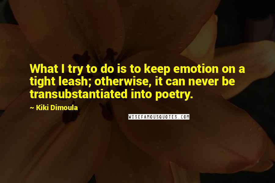 Kiki Dimoula Quotes: What I try to do is to keep emotion on a tight leash; otherwise, it can never be transubstantiated into poetry.