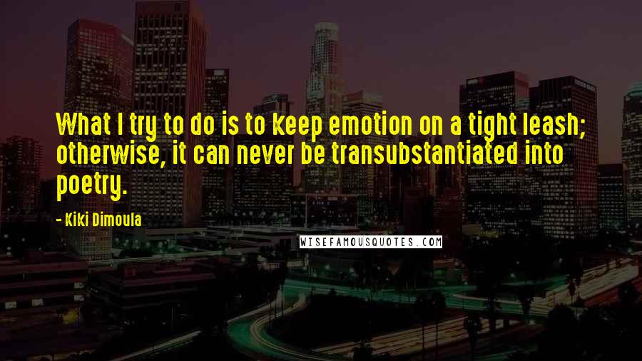 Kiki Dimoula Quotes: What I try to do is to keep emotion on a tight leash; otherwise, it can never be transubstantiated into poetry.