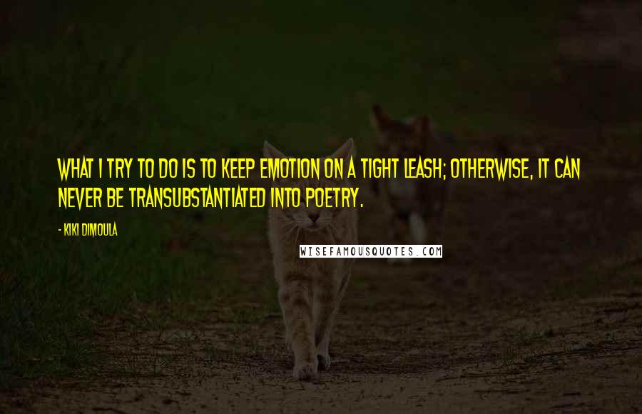 Kiki Dimoula Quotes: What I try to do is to keep emotion on a tight leash; otherwise, it can never be transubstantiated into poetry.