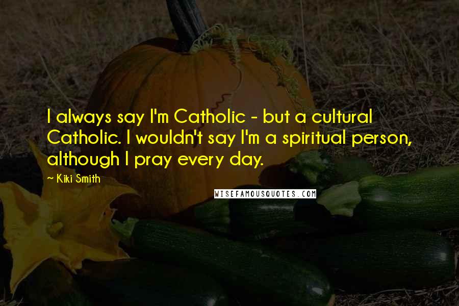 Kiki Smith Quotes: I always say I'm Catholic - but a cultural Catholic. I wouldn't say I'm a spiritual person, although I pray every day.