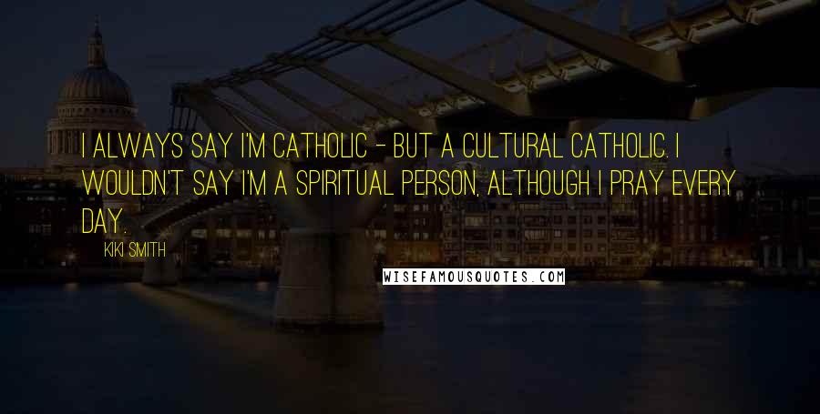 Kiki Smith Quotes: I always say I'm Catholic - but a cultural Catholic. I wouldn't say I'm a spiritual person, although I pray every day.
