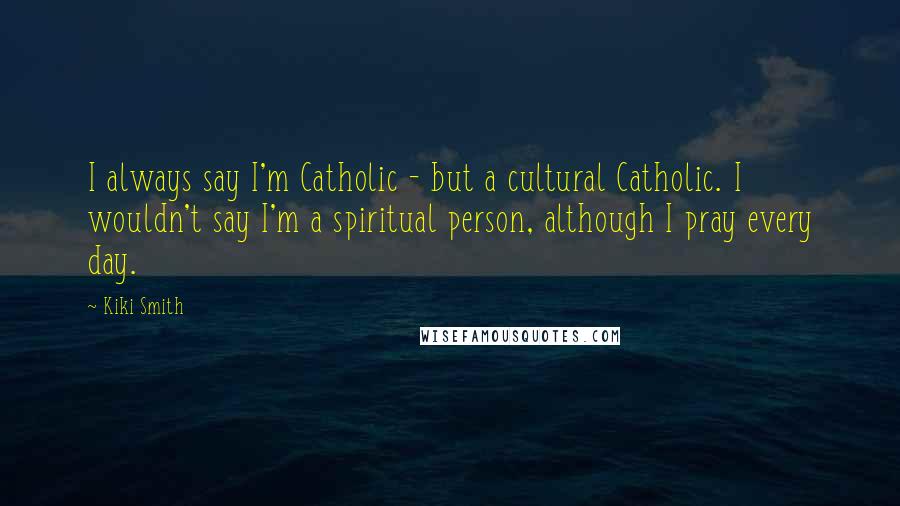 Kiki Smith Quotes: I always say I'm Catholic - but a cultural Catholic. I wouldn't say I'm a spiritual person, although I pray every day.