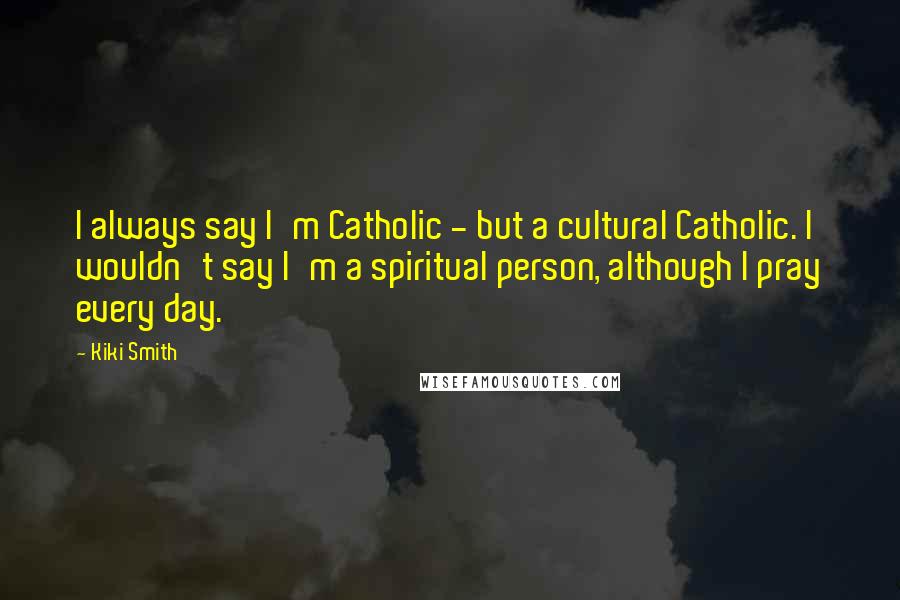 Kiki Smith Quotes: I always say I'm Catholic - but a cultural Catholic. I wouldn't say I'm a spiritual person, although I pray every day.