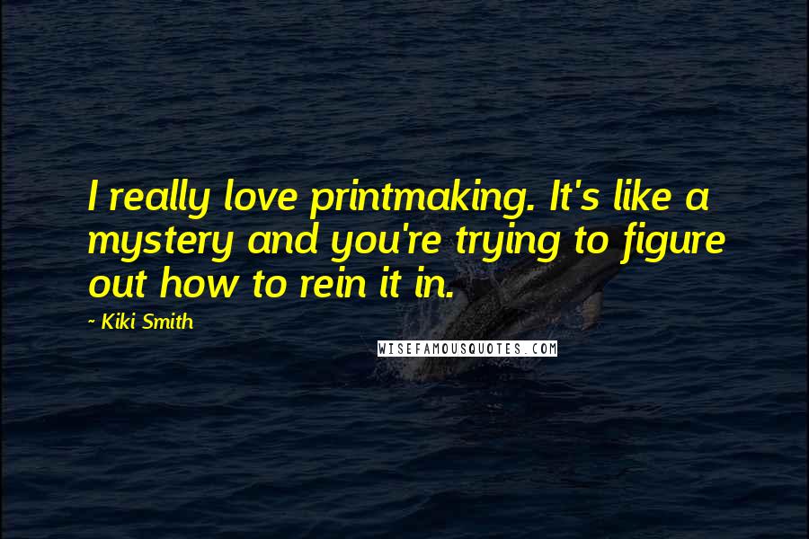 Kiki Smith Quotes: I really love printmaking. It's like a mystery and you're trying to figure out how to rein it in.