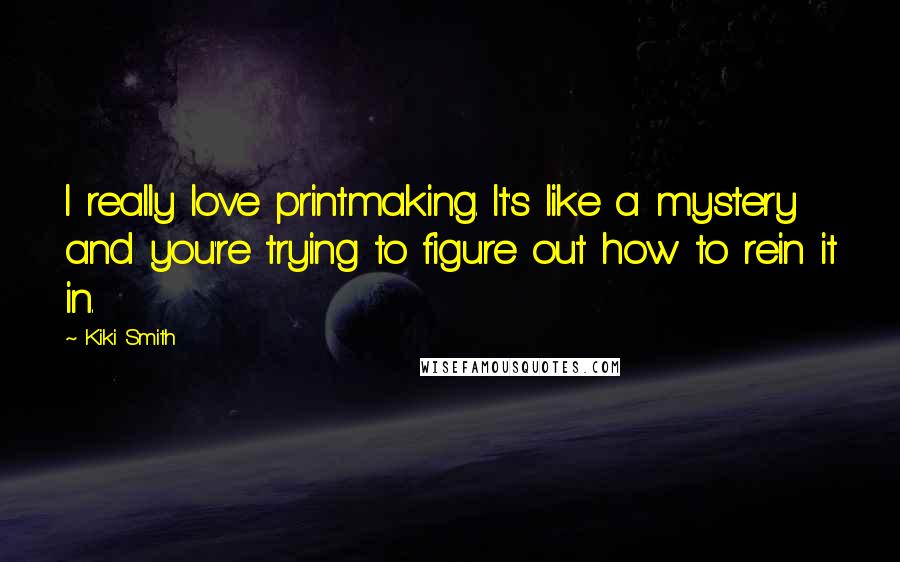 Kiki Smith Quotes: I really love printmaking. It's like a mystery and you're trying to figure out how to rein it in.