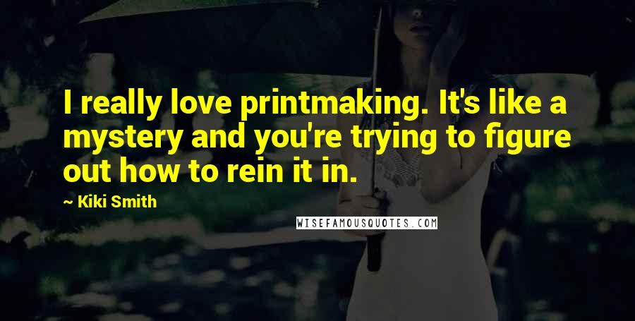 Kiki Smith Quotes: I really love printmaking. It's like a mystery and you're trying to figure out how to rein it in.