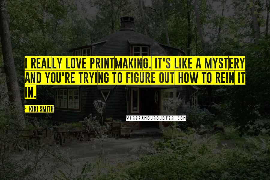 Kiki Smith Quotes: I really love printmaking. It's like a mystery and you're trying to figure out how to rein it in.