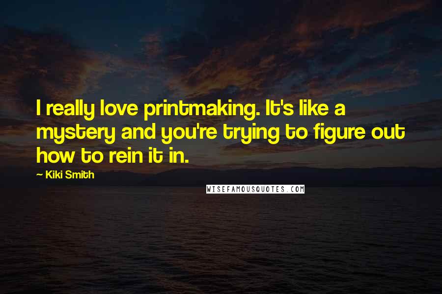 Kiki Smith Quotes: I really love printmaking. It's like a mystery and you're trying to figure out how to rein it in.