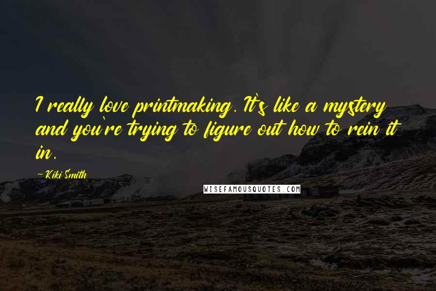 Kiki Smith Quotes: I really love printmaking. It's like a mystery and you're trying to figure out how to rein it in.