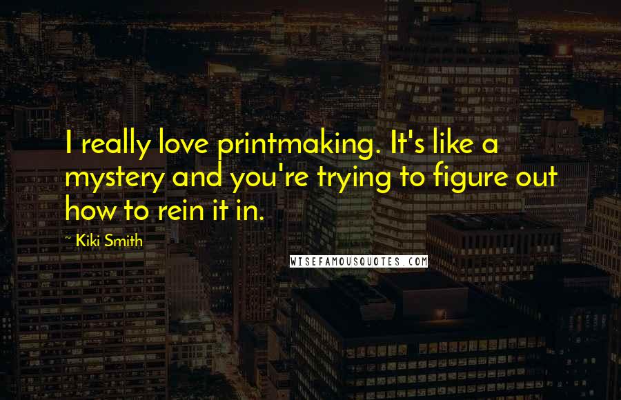 Kiki Smith Quotes: I really love printmaking. It's like a mystery and you're trying to figure out how to rein it in.