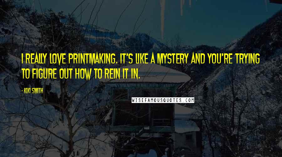 Kiki Smith Quotes: I really love printmaking. It's like a mystery and you're trying to figure out how to rein it in.