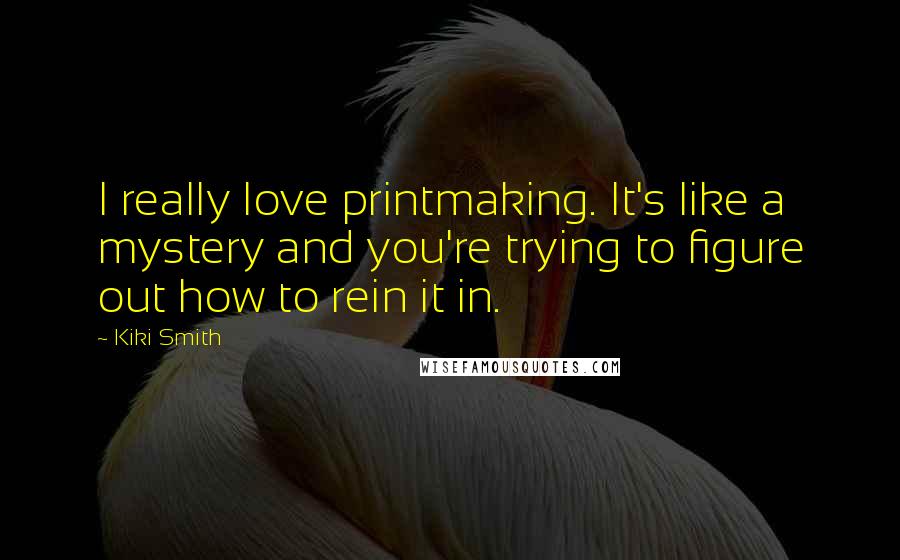 Kiki Smith Quotes: I really love printmaking. It's like a mystery and you're trying to figure out how to rein it in.