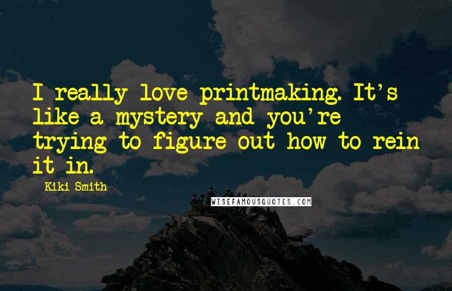 Kiki Smith Quotes: I really love printmaking. It's like a mystery and you're trying to figure out how to rein it in.