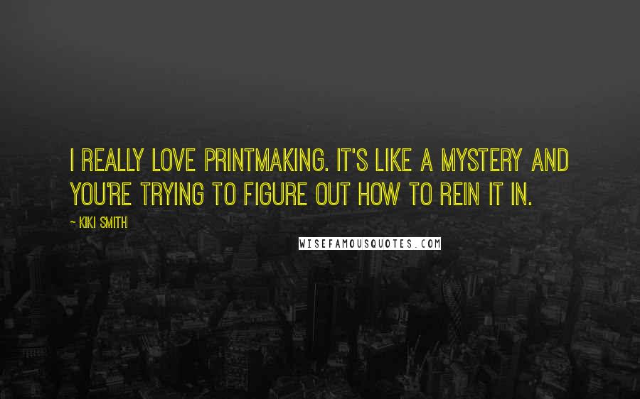 Kiki Smith Quotes: I really love printmaking. It's like a mystery and you're trying to figure out how to rein it in.