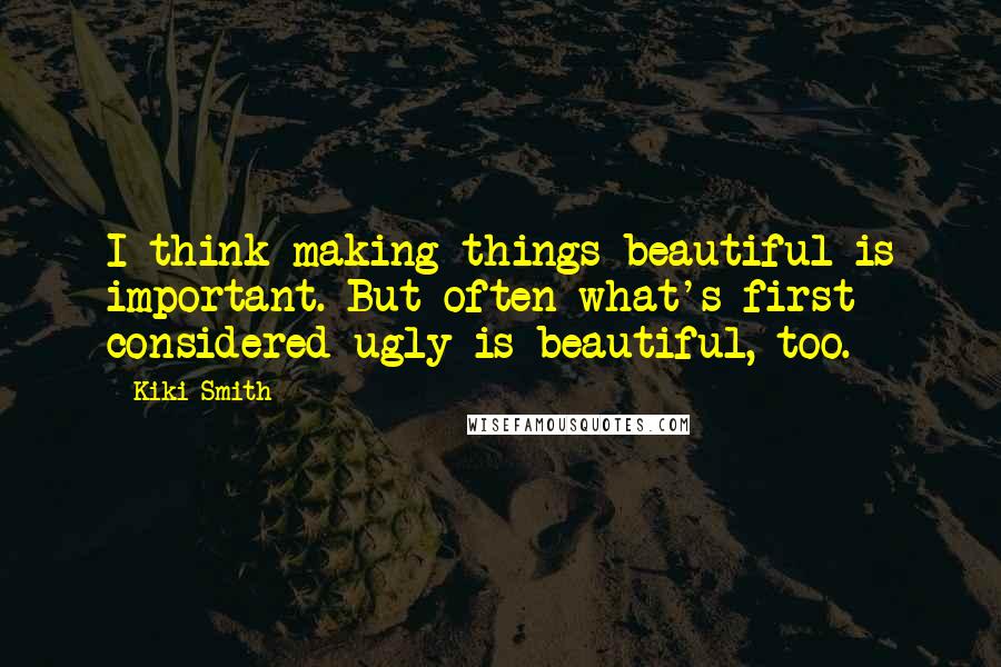 Kiki Smith Quotes: I think making things beautiful is important. But often what's first considered ugly is beautiful, too.