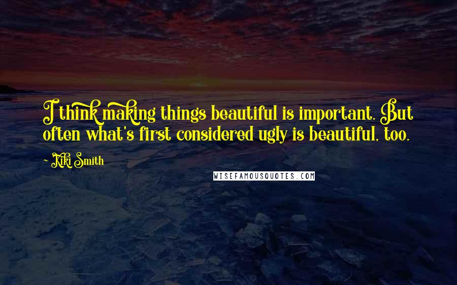 Kiki Smith Quotes: I think making things beautiful is important. But often what's first considered ugly is beautiful, too.